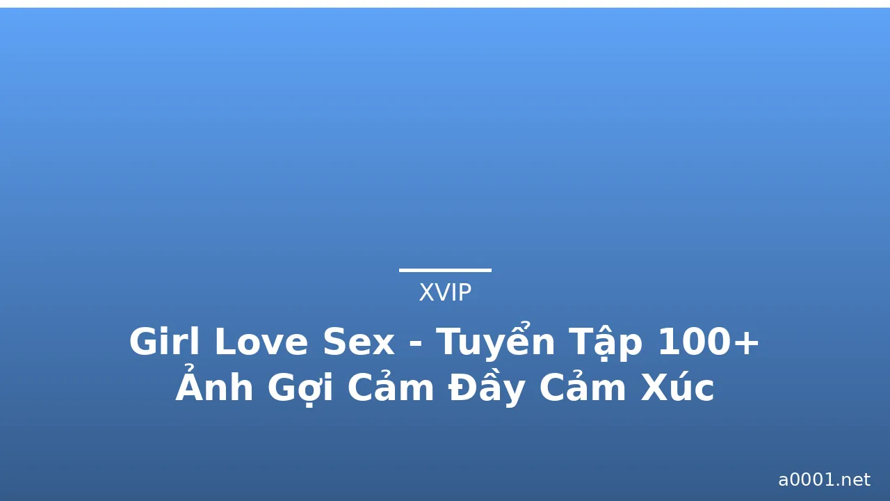 Girl Love Sex - Tuyển Tập 100+ Ảnh Gợi Cảm Đầy Cảm Xúc